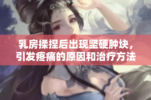 乳房揉捏后出现坚硬肿块，引发疼痛的原因和治疗方法调查