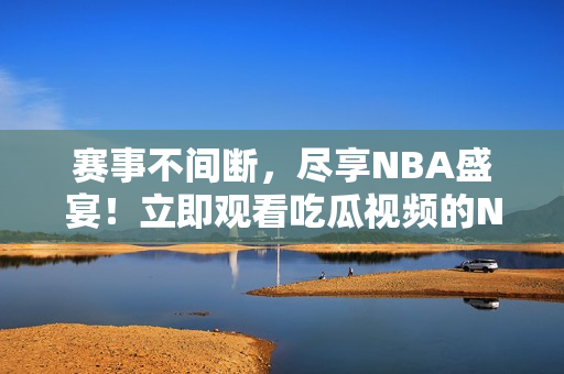 赛事不间断，尽享NBA盛宴！立即观看吃瓜视频的NBA直播！