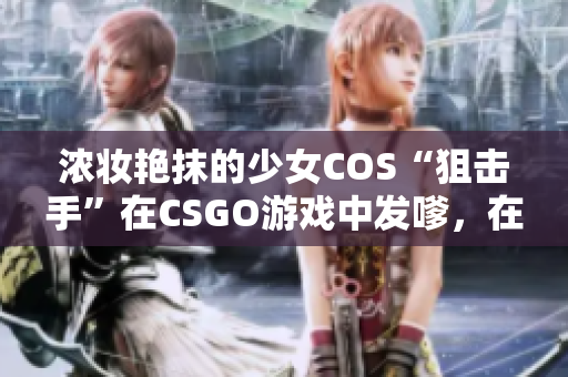 浓妆艳抹的少女COS“狙击手”在CSGO游戏中发嗲，在线引争议