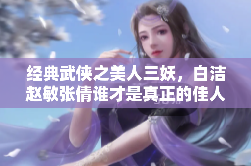 经典武侠之美人三妖，白洁赵敏张倩谁才是真正的佳人？