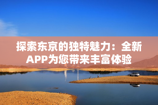 探索东京的独特魅力：全新APP为您带来丰富体验