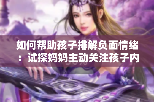 如何帮助孩子排解负面情绪：试探妈妈主动关注孩子内心世界