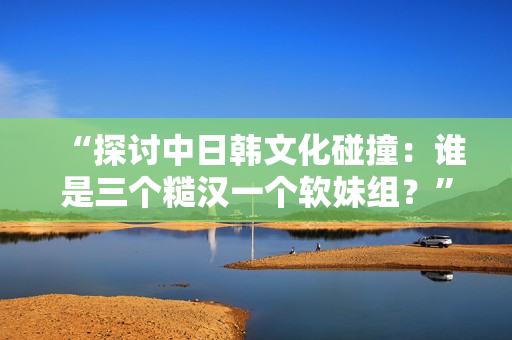 “探讨中日韩文化碰撞：谁是三个糙汉一个软妹组？”