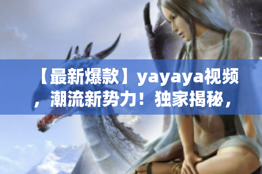 【最新爆款】yayaya视频，潮流新势力！独家揭秘，激情澎湃！