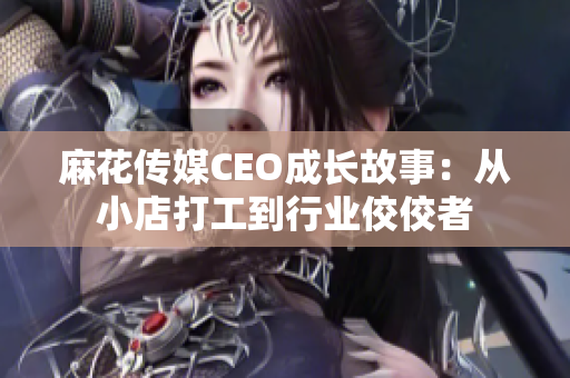 麻花传媒CEO成长故事：从小店打工到行业佼佼者