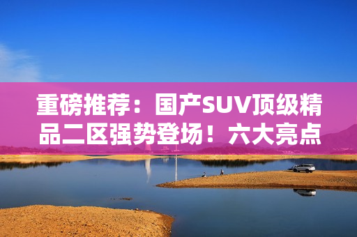 重磅推荐：国产SUV顶级精品二区强势登场！六大亮点引领潮流