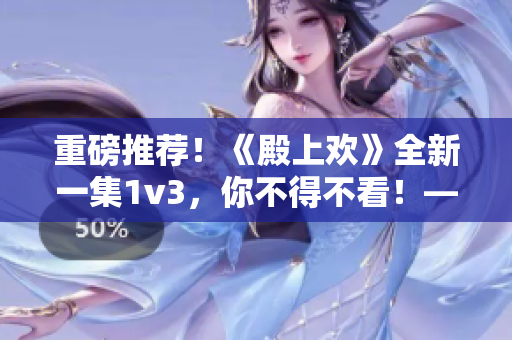 重磅推荐！《殿上欢》全新一集1v3，你不得不看！——笔趣阁