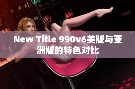 New Title 990v6美版与亚洲版的特色对比