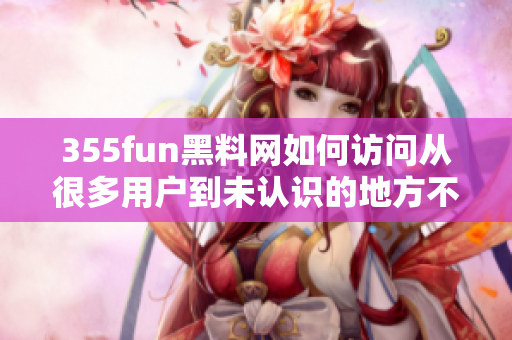 355fun黑料网如何访问从很多用户到未认识的地方不断探索