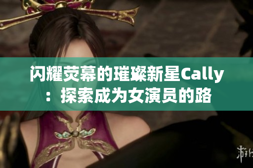 闪耀荧幕的璀璨新星Cally：探索成为女演员的路