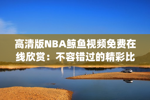 高清版NBA鲸鱼视频免费在线欣赏：不容错过的精彩比赛回放(1)