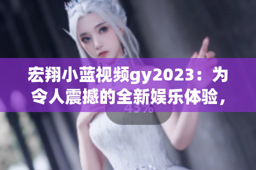 宏翔小蓝视频gy2023：为令人震撼的全新娱乐体验，俘获万千心！