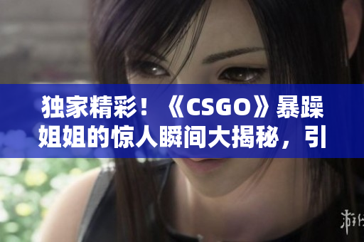 独家精彩！《CSGO》暴躁姐姐的惊人瞬间大揭秘，引爆全球玩家热议