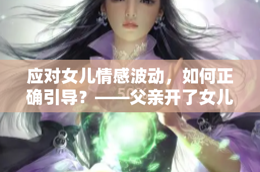 应对女儿情感波动，如何正确引导？——父亲开了女儿情包应对之策