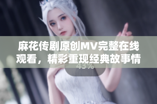 麻花传剧原创MV完整在线观看，精彩重现经典故事情节