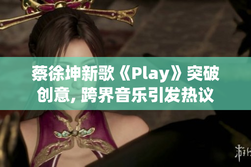 蔡徐坤新歌《Play》突破创意, 跨界音乐引发热议