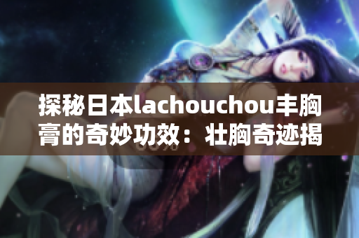 探秘日本lachouchou丰胸膏的奇妙功效：壮胸奇迹揭开面纱