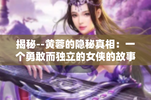 揭秘--黄蓉的隐秘真相：一个勇敢而独立的女侠的故事