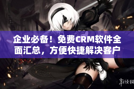 企业必备！免费CRM软件全面汇总，方便快捷解决客户管理问题