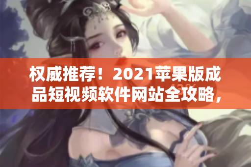 权威推荐！2021苹果版成品短视频软件网站全攻略，一网打尽！