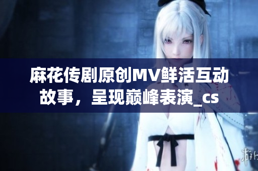 麻花传剧原创MV鲜活互动故事，呈现巅峰表演_cs