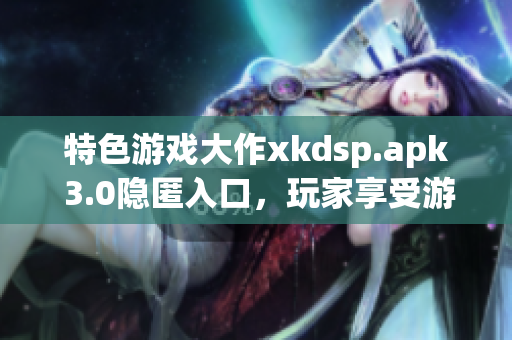 特色游戏大作xkdsp.apk 3.0隐匿入口，玩家享受游戏魅力(1)