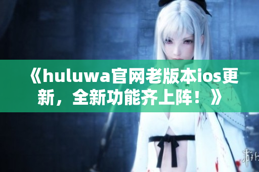 《huluwa官网老版本ios更新，全新功能齐上阵！》