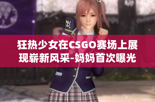 狂热少女在CSGO赛场上展现崭新风采-妈妈首次曝光照片(1)