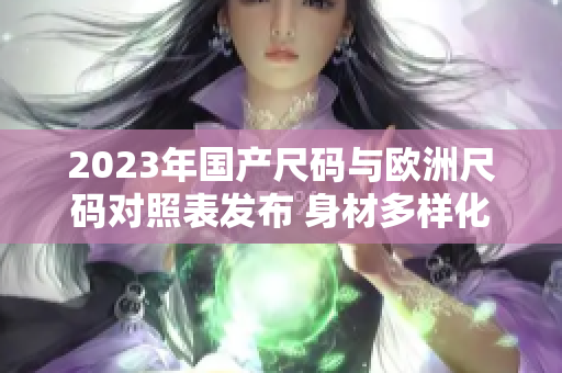 2023年国产尺码与欧洲尺码对照表发布 身材多样化需求得到关注