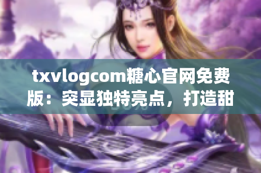 txvlogcom糖心官网免费版：突显独特亮点，打造甜蜜世界