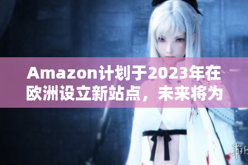 Amazon计划于2023年在欧洲设立新站点，未来将为消费者带来更多购物选择