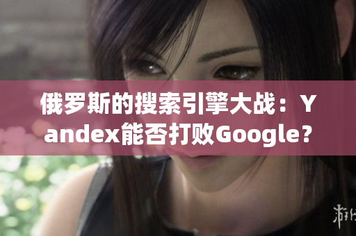 俄罗斯的搜索引擎大战：Yandex能否打败Google？