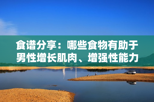 食谱分享：哪些食物有助于男性增长肌肉、增强性能力和提高耐力？