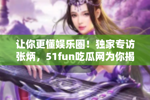 让你更懂娱乐圈！独家专访张炳，51fun吃瓜网为你揭秘！