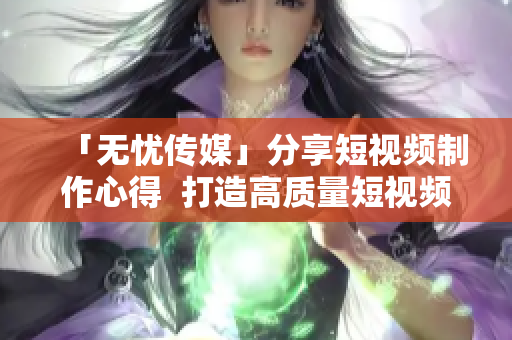 「无忧传媒」分享短视频制作心得  打造高质量短视频不再难  原创技巧助你出彩 