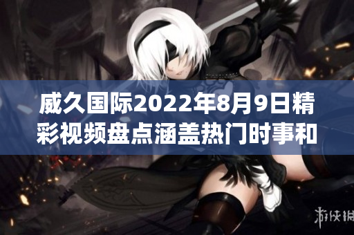 威久国际2022年8月9日精彩视频盘点涵盖热门时事和精彩瞬间(1)