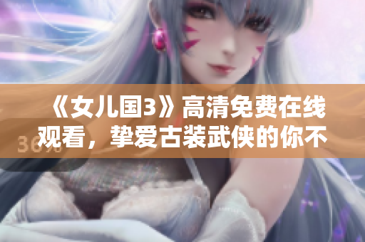 《女儿国3》高清免费在线观看，挚爱古装武侠的你不容错过！