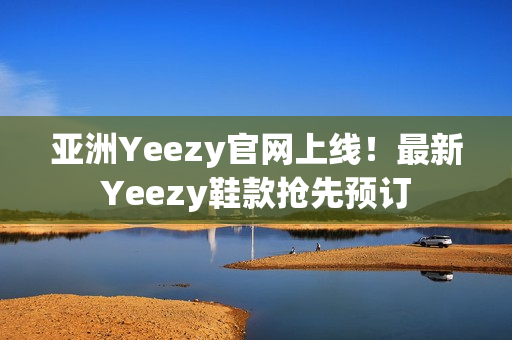 亚洲Yeezy官网上线！最新Yeezy鞋款抢先预订