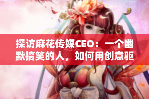 探访麻花传媒CEO：一个幽默搞笑的人，如何用创意驱动企业发展