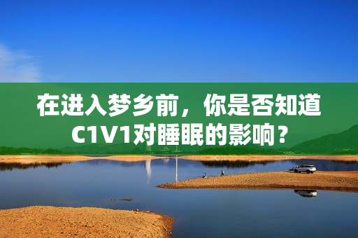 在进入梦乡前，你是否知道C1V1对睡眠的影响？