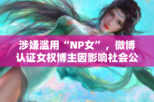 涉嫌滥用“NP女”，微博认证女权博主因影响社会公序良俗被刑拘