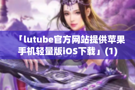 「lutube官方网站提供苹果手机轻量版iOS下载」(1)