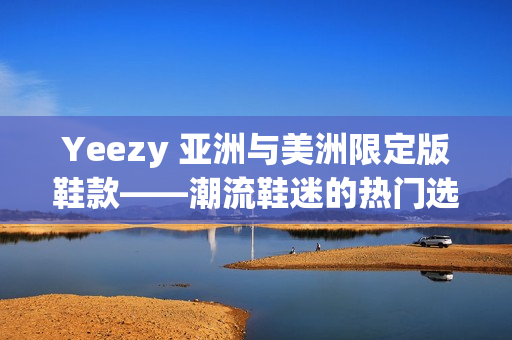 Yeezy 亚洲与美洲限定版鞋款——潮流鞋迷的热门选择