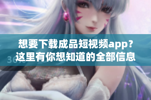 想要下载成品短视频app？这里有你想知道的全部信息