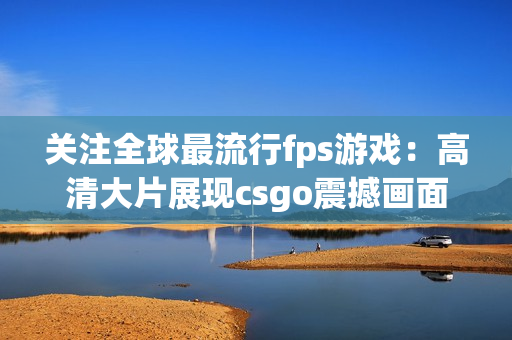 关注全球最流行fps游戏：高清大片展现csgo震撼画面