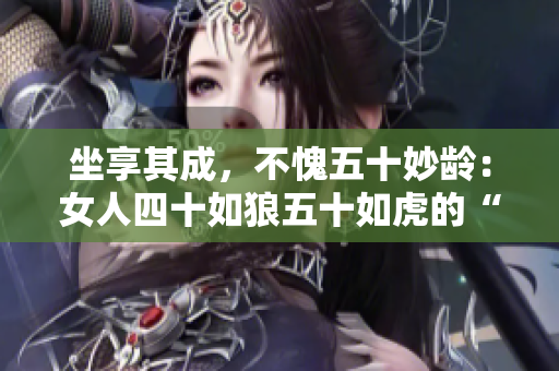 坐享其成，不愧五十妙龄：女人四十如狼五十如虎的“魔力”