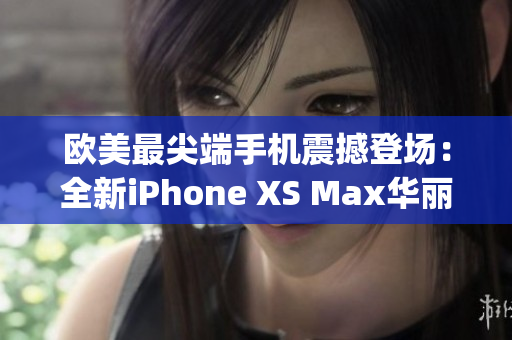 欧美最尖端手机震撼登场：全新iPhone XS Max华丽登场！(1)