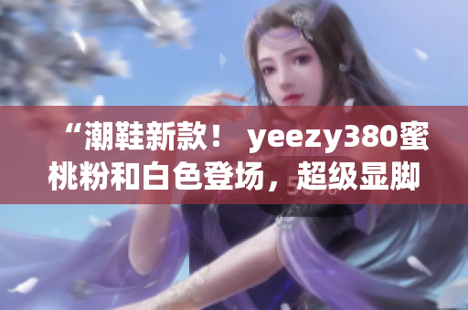 “潮鞋新款！ yeezy380蜜桃粉和白色登场，超级显脚型”