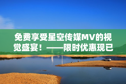 免费享受星空传媒MV的视觉盛宴！——限时优惠现已开启！