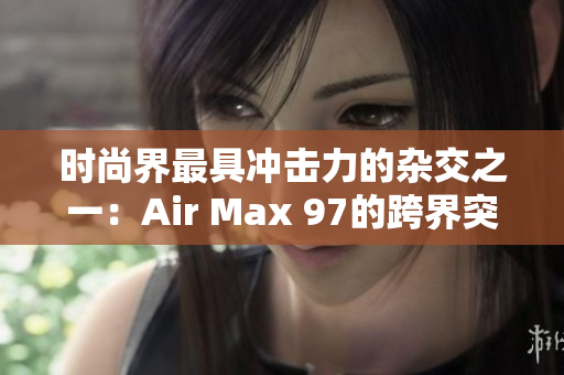 时尚界最具冲击力的杂交之一：Air Max 97的跨界突破